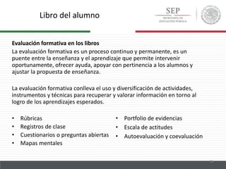 Libro del alumno
26
Evaluación formativa en los libros
La evaluación formativa es un proceso continuo y permanente, es un
puente entre la enseñanza y el aprendizaje que permite intervenir
oportunamente, ofrecer ayuda, apoyar con pertinencia a los alumnos y
ajustar la propuesta de enseñanza.
La evaluación formativa conlleva el uso y diversificación de actividades,
instrumentos y técnicas para recuperar y valorar información en torno al
logro de los aprendizajes esperados.
• Rúbricas
• Registros de clase
• Cuestionarios o preguntas abiertas
• Mapas mentales
• Portfolio de evidencias
• Escala de actitudes
• Autoevaluación y coevaluación
 