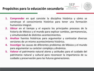 1. Comprender en qué consiste la disciplina histórica y cómo se
construye el conocimiento histórico para tener una formación
humanista integral.
2. Ubicar en el tiempo y el espacio los principales procesos de la
historia de México y el mundo para explicar cambios, permanencias,
y simultaneidad de distintos acontecimientos.
3. Analizar fuentes históricas para argumentar y contrastar diversas
versiones de un mismo acontecimiento histórico.
4. Investigar las causas de diferentes problemas de México y el mundo
para argumentar su carácter complejo y dinámico.
5. Valorar el patrimonio natural alores y actitudes para el cuidado del
patrimonio natural y cultural para reconocer la importancia de su
cuidado y preservación para las futuras generaciones.
Propósitos para la educación secundaria
 