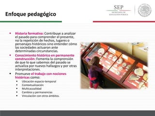  Historia formativa: Contribuye a analizar
el pasado para comprender el presente,
no la repetición de hechos, lugares o
personajes históricos sino entender cómo
las sociedades actuaron ante
determinadas circunstancias.
 Conocimiento histórico en permanente
construcción: Fomenta la comprensión
de que lo que sabemos del pasado se
actualiza por nuevos hallazgos y por otras
interpretaciones.
 Promueve el trabajo con nociones
históricas como:
 Ubicación espacio-temporal
 Contextualización
 Multicausalidad
 Cambios y permanencias
 Vinculación con otros ámbitos.
Enfoque pedagógico
 