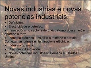 Novas industrias e novas potencias industriais.  · Definición.  · Electricidade e petróleo.  · Innovacións no sector siderúrxico (forno Bossemer) e aparece o ferro.  · Industria eléctrica: posibilita o teléfono e a radio. Comezan as primeiras iluminacións eléctricas.  · Industria química.  · O automóbil e o avión.  · Novas potencias industriais: Alemaña e Estados Unidos.  