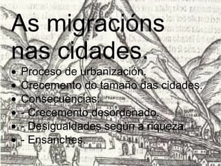 As migracións nas cidades.   · Proceso de urbanización.  · Crecemento do tamaño das cidades.  · Consecuencias:  · - Crecemento desordenado.  · - Desigualdades según a riqueza.  · - Ensanches.  