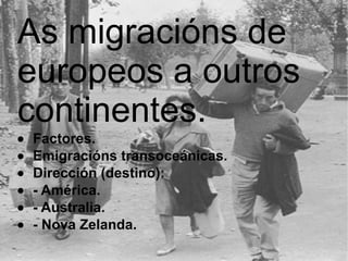 As migracións de europeos a outros continentes.   · Factores.  · Emigracións transoceánicas.  · Dirección (destino):  · - América.  · - Australia.  · - Nova Zelanda.   