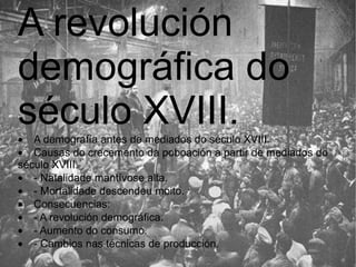 A revolución demográfica do século XVIII.  · A demografía antes de mediados do século XVIII.  · Causas do crecemento da poboación a partir de mediados do século XVIII.  · - Natalidade mantívose alta.  · - Mortalidade descendeu moito.  · Consecuencias:  · - A revolución demográfica.  · - Aumento do consumo.  · - Cambios nas técnicas de producción.  
