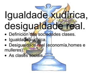 Igualdade xudírica, desigualdade real.   · Definición das sociedades clases.  · Igualdade xudírica.  · Desigualdade real (economía,homes e mulleres).  · As clases sociais.   