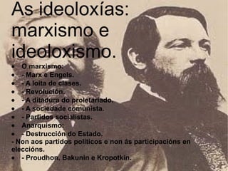 As ideoloxías: marxismo e ideoloxismo.   · O marxismo:  · - Marx e Engels.  · - A loita de clases.  · - Revolución.  · - A ditadura do proletariado.  · - A sociedade comunista.  · - Partidos socialistas.  · Anarquismo:  · - Destrucción do Estado.  - Non aos partidos políticos e non ás participacións en eleccións.  · - Proudhon, Bakunin e Kropotkin.   