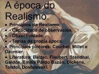 A época do Realismo.  · Principios do Realismo:  · - Capacidade de observación.  · - Obxectividade.  · - Temas da propia época.  · Principais pintores: Courbet, Millet e Daumier.  · Literatura: Balzac, Flaubert, Stendhal, Galdós, Emilia Pardo Bazán, Dickens, Tolstoi, Dostoievski.   
