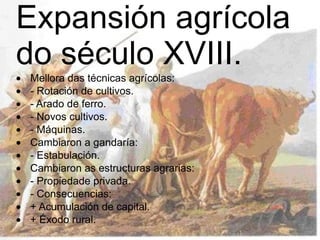 Expansión agrícola do século XVIII.  · Mellora das técnicas agrícolas:  · - Rotación de cultivos.  · - Arado de ferro.  · - Novos cultivos.  · - Máquinas.  · Cambiaron a gandaría:  · - Estabulación.  · Cambiaron as estructuras agrarias:  · - Propiedade privada.  · - Consecuencias:  · + Acumulación de capital.  · + Éxodo rural.  