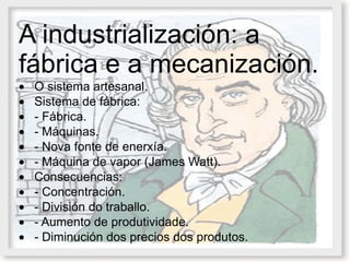 A industrialización: a fábrica e a mecanización.   · O sistema artesanal.  · Sistema de fábrica:  · - Fábrica.  · - Máquinas.  · - Nova fonte de enerxía.  · - Máquina de vapor (James Watt).  · Consecuencias:  · - Concentración.  · - División do traballo.  · - Aumento de produtividade.  · - Diminución dos precios dos produtos.  