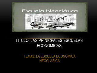 TEMA3: LA ESCUELA ECONOMICA
NEOCLASICA
TITULO: LAS PRINICPALES ESCUELAS
ECONOMICAS
 
