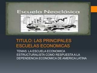 TITULO: LAS PRINCIPALES
ESCUELAS ECONOMICAS
TEMA5: LA ESCUELA ECONOMICA
ESTRUCTURALISTA COMO RESPUESTA A LA
DEPENDENCIA ECONOMICA DE AMERICA LATINA
 