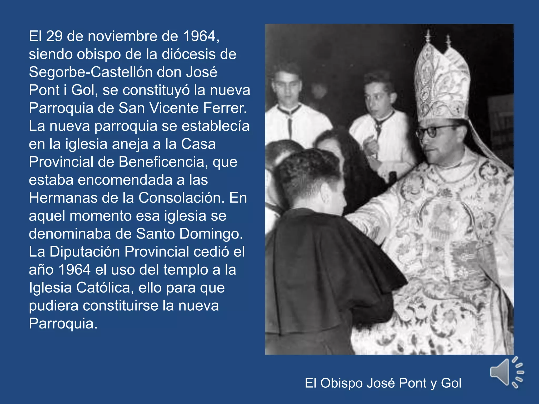 El 29 de noviembre de 1964, siendo obispo de la diócesis de Segorbe-Castellón don José Pont i Gol, se constituyó la nueva Parroquia de San Vicente Ferrer. La nueva parroquia se establecía en la iglesia aneja a la Casa Provincial de Beneficencia, que estaba encomendada a las Hermanas de la Consolación. En aquel momento esa iglesia se denominaba de Santo Domingo. La Diputación Provincial cedió el año 1964 el uso del templo a la Iglesia Católica, ello para que pudiera constituirse la nueva Parroquia. El Obispo José Pont y Gol