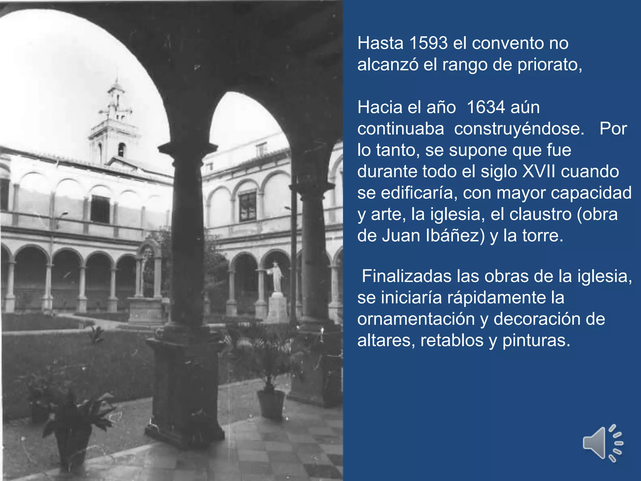 Hasta 1593 el convento no alcanzó el rango de priorato,Hacia el año  1634 aún continuaba  construyéndose.   Por lo tanto, se supone que fue durante todo el siglo XVII cuando se edificaría, con mayor capacidad y arte, la iglesia, el claustro (obra de Juan Ibáñez) y la torre. Finalizadas las obras de la iglesia, se iniciaría rápidamente la ornamentación y decoración de altares, retablos y pinturas.