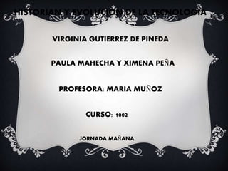 HISTORIAN Y EVOLUCION DE LA TECNOLOGIA
VIRGINIA GUTIERREZ DE PINEDA
PAULA MAHECHA Y XIMENA PEÑA
PROFESORA: MARIA MUÑOZ
CURSO: 1002
JORNADA MAÑANA
 
