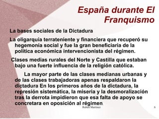 España durante El
                                Franquismo
La bases sociales de la Dictadura
La oligarquía terrateniente y financiera que recuperó su
  hegemonía social y fue la gran beneficiaria de la
  política económica intervencionista del régimen.
Clases medias rurales del Norte y Castilla que estaban
 bajo una fuerte influencia de la religión católica.
      La mayor parte de las clases medianas urbanas y
  de las clases trabajadoras apenas respaldaron la
  dictadura En los primeros años de la dictadura, la
  represión sistemática, la miseria y la desmoralización
  tras la derrota impidieron que esa falta de apoyo se
  concretara en oposición al régimen.
                             Rubén Martínez                6
 