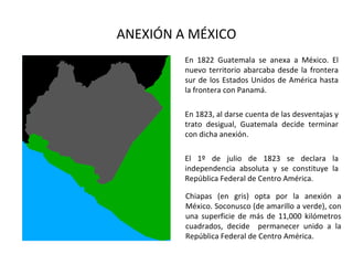 ANEXIÓN A MÉXICO
         En 1822 Guatemala se anexa a México. El
         nuevo territorio abarcaba desde la frontera
         sur de los Estados Unidos de América hasta
         la frontera con Panamá.

         En 1823, al darse cuenta de las desventajas y
         trato desigual, Guatemala decide terminar
         con dicha anexión.

         El 1º de julio de 1823 se declara la
         independencia absoluta y se constituye la
         República Federal de Centro América.

         Chiapas (en gris) opta por la anexión a
         México. Soconusco (de amarillo a verde), con
         una superficie de más de 11,000 kilómetros
         cuadrados, decide permanecer unido a la
         República Federal de Centro América.
 