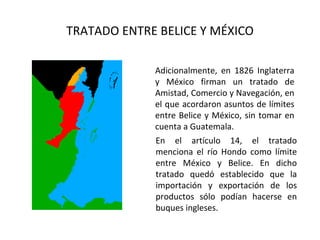 TRATADO ENTRE BELICE Y MÉXICO

             Adicionalmente, en 1826 Inglaterra
             y México firman un tratado de
             Amistad, Comercio y Navegación, en
             el que acordaron asuntos de límites
             entre Belice y México, sin tomar en
             cuenta a Guatemala.
             En el artículo 14, el tratado
             menciona el río Hondo como límite
             entre México y Belice. En dicho
             tratado quedó establecido que la
             importación y exportación de los
             productos sólo podían hacerse en
             buques ingleses.
 