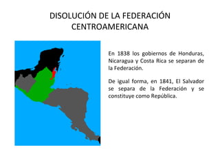 DISOLUCIÓN DE LA FEDERACIÓN
     CENTROAMERICANA

             En 1838 los gobiernos de Honduras,
             Nicaragua y Costa Rica se separan de
             la Federación.

             De igual forma, en 1841, El Salvador
             se separa de la Federación y se
             constituye como República.
 