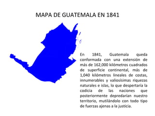 MAPA DE GUATEMALA EN 1841




             En      1841,     Guatemala      queda
             conformada con una extensión de
             más de 162,000 kilómetros cuadrados
             de superficie continental, más de
             1,040 kilómetros lineales de costas,
             innumerables y valiosísimas riquezas
             naturales e islas, lo que despertaría la
             codicia de las naciones que
             posteriormente depredarían nuestro
             territorio, mutilándolo con todo tipo
             de fuerzas ajenas a la justicia.
 