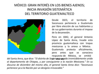 MÉXICO: GRAN INTERÉS EN LOS BIENES AJENOS;
             INICIA INVASIÓN SISTEMÁTICA
           DEL TERRITORIO GUATEMALTECO
                                         Desde 1823, el territorio de
                                         Soconusco pertenecía a Guatemala
                                         por libre elección de sus habitantes y
                                         de sus gobernantes durante el impase
                                         de la desanexión.
                                            Pero en 1842, el general Antonio
                                            López de Santa Anna, Invade esta
                                            provincia guatemalteca con tropas
                                            mexicanas y la anexa a México.
                                            Guatemala protesta oficialmente,
                                            pero antes que se conociera
                                            respuesta de México, se emitió
del Santa Anna, que dice: “El distrito de Soconusco queda irremisiblemente unido
                                            el decreto
al departamento de Chiapas, y por consiguiente a la nación Mexicana.” En su
discurso de diciembre del mismo año, el general Santa Anna dice: “Soconusco
pertenece ya a la Nación por un designio irrevocable.”
 