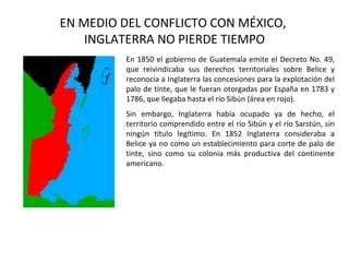 EN MEDIO DEL CONFLICTO CON MÉXICO,
    INGLATERRA NO PIERDE TIEMPO
         En 1850 el gobierno de Guatemala emite el Decreto No. 49,
         que reivindicaba sus derechos territoriales sobre Belice y
         reconocía a Inglaterra las concesiones para la explotación del
         palo de tinte, que le fueran otorgadas por España en 1783 y
         1786, que llegaba hasta el río Sibún (área en rojo).
         Sin embargo, Inglaterra había ocupado ya de hecho, el
         territorio comprendido entre el río Sibún y el río Sarstún, sin
         ningún título legítimo. En 1852 Inglaterra consideraba a
         Belice ya no como un establecimiento para corte de palo de
         tinte, sino como su colonia más productiva del continente
         americano.
 
