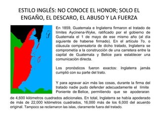 ESTILO INGLÉS: NO CONOCE EL HONOR; SOLO EL
     ENGAÑO, EL DESCARO, EL ABUSO Y LA FUERZA
                          En 1859, Guatemala e Inglaterra firmaron el tratado de
                          límites Aycinena-Wyke, ratificado por el gobierno de
                          Guatemala el 1 de mayo de ese mismo año (al día
                          siguiente de haberse firmado). En el artículo 7o. o
                          cláusula compensatoria de dicho tratado, Inglaterra se
                          comprometía a la construcción de una carretera entre la
                          capital de Guatemala y Belice para establecer una
                          comunicación directa.

                          Los pronósticos fueron exactos:       Inglaterra   jamás
                          cumplió con su parte del trato.

                          Y para agravar aún más las cosas, durante la firma del
                          tratado nadie pudo defender adecuadamente el límite
                          Poniente de Belice, permitiendo que se apoderaran
de 4,600 kilómetros cuadrados adicionales. En total, Inglaterra se había apoderado
de más de 22,000 kilómetros cuadrados, 16,000 más de los 6,000 del acuerdo
original. Tampoco se reclamaron las islas, claramente fuera del tratado.
 