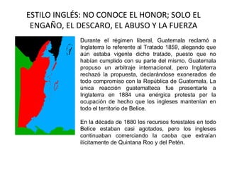 ESTILO INGLÉS: NO CONOCE EL HONOR; SOLO EL
 ENGAÑO, EL DESCARO, EL ABUSO Y LA FUERZA
            Durante el régimen liberal, Guatemala reclamó a
            Inglaterra lo referente al Tratado 1859, alegando que
            aún estaba vigente dicho tratado, puesto que no
            habían cumplido con su parte del mismo. Guatemala
            propuso un arbitraje internacional, pero Inglaterra
            rechazó la propuesta, declarándose exonerados de
            todo compromiso con la República de Guatemala. La
            única reacción guatemalteca fue presentarle a
            Inglaterra en 1884 una enérgica protesta por la
            ocupación de hecho que los ingleses mantenían en
            todo el territorio de Belice.

            En la década de 1880 los recursos forestales en todo
            Belice estaban casi agotados, pero los ingleses
            continuaban comerciando la caoba que extraían
            ilícitamente de Quintana Roo y del Petén.
 