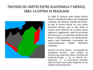 TRATADO DE LÍMITES ENTRE GUATEMALA Y MÉXICO,
         1882: LA PATRIA ES REGALADA
                      En 1882 el General Justo Rufino Barrios
                      firma un tratado de límites entre Guatemala
                      y Mexico, mal llamado “tratado de límites”
                      ya que el mismo resulta ser una cesión
                      territorial. Barrios, que un año antes se
                      mostró como defensor de la patria, ahora
                      ilegítima e ilegalmente, cede los territorios
                      del Soconusco y la parte Nor-occidental del
                      Petén, a título gratuito y sin compensación
                      alguna para Guatemala, cercenando así,
                      aproximadamente        50,000     kilómetros
                      cuadrados.
                      Artículo I de dicho tratado : "La República de
                      Guatemala renuncia         para siempre los
                      derechos que juzga tener sobre el territorio del
                      Estado de Chiapas y de su Distrito de
                      Soconusco, y en consecuencia, considera
                      dicho territorio como parte integrante de los
                      Estados Unidos Mexicanos."
 
