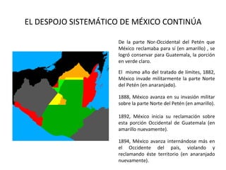 EL DESPOJO SISTEMÁTICO DE MÉXICO CONTINÚA

                     De la parte Nor-Occidental del Petén que
                     México reclamaba para sí (en amarillo) , se
                     logró conservar para Guatemala, la porción
                     en verde claro.

                     El mismo año del tratado de límites, 1882,
                     México invade militarmente la parte Norte
                     del Petén (en anaranjado).

                     1888, México avanza en su invasión militar
                     sobre la parte Norte del Petén (en amarillo).

                     1892, México inicia su reclamación sobre
                     esta porción Occidental de Guatemala (en
                     amarillo nuevamente).

                     1894, México avanza internándose más en
                     el Occidente del país, violando y
                     reclamando éste territorio (en anaranjado
                     nuevamente).
 