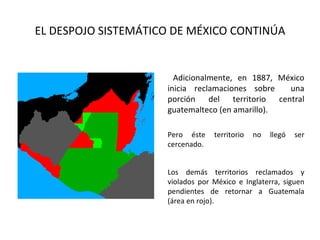 EL DESPOJO SISTEMÁTICO DE MÉXICO CONTINÚA


                       Adicionalmente, en 1887, México
                     inicia reclamaciones sobre   una
                     porción del territorio central
                     guatemalteco (en amarillo).

                     Pero éste    territorio   no   llegó   ser
                     cercenado.


                     Los demás territorios reclamados y
                     violados por México e Inglaterra, siguen
                     pendientes de retornar a Guatemala
                     (área en rojo).
 