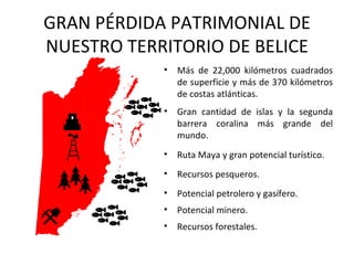 GRAN PÉRDIDA PATRIMONIAL DE
NUESTRO TERRITORIO DE BELICE
            •   Más de 22,000 kilómetros cuadrados
                de superficie y más de 370 kilómetros
                de costas atlánticas.
            •   Gran cantidad de islas y la segunda
                barrera coralina más grande del
                mundo.
            •   Ruta Maya y gran potencial turístico.
            •   Recursos pesqueros.
            •   Potencial petrolero y gasífero.
            •   Potencial minero.
            •   Recursos forestales.
 