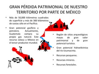 GRAN PÉRDIDA PATRIMONIAL DE NUESTRO
       TERRITORIO POR PARTE DE MÉXICO
•   Más de 50,000 kilómetros cuadrados
    de superficie y más de 300 kilómetros
    de costas sólo en el Pacífico.
•   Gran potencial gasífero y
    petrolero.      Actualmente,
    Guatemala      compra     su            •   Región de sitios arqueológicos
    propio gas natural. Este                    mayas      de     gran   valor
    recurso coloca a México en                  patrimonial     y    de  gran
    el tercer productor mundial.                potencial turístico.
                                            •   Gran potencial hidroeléctrico
                                                del río Usumacinta.
                                            •   Recursos pesqueros.
                                            •   Recursos mineros.
                                            •   Recursos forestales.
 
