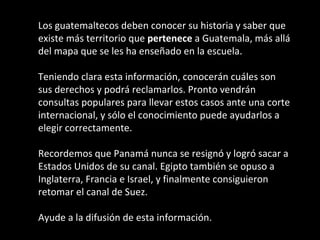 Los guatemaltecos deben conocer su historia y saber que
existe más territorio que pertenece a Guatemala, más allá
del mapa que se les ha enseñado en la escuela.

Teniendo clara esta información, conocerán cuáles son
sus derechos y podrá reclamarlos. Pronto vendrán
consultas populares para llevar estos casos ante una corte
internacional, y sólo el conocimiento puede ayudarlos a
elegir correctamente.

Recordemos que Panamá nunca se resignó y logró sacar a
Estados Unidos de su canal. Egipto también se opuso a
Inglaterra, Francia e Israel, y finalmente consiguieron
retomar el canal de Suez.

Ayude a la difusión de esta información.
                                              ARMR
 