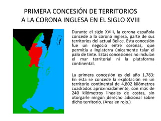 PRIMERA CONCESIÓN DE TERRITORIOS
A LA CORONA INGLESA EN EL SIGLO XVIII
               Durante el siglo XVIII, la corona española
               concede a la corona inglesa, parte de sus
               territorios del actual Belice. Esta concesión
               fue un negocio entre coronas, que
               permitía a Inglaterra únicamente talar el
               palo de tinte. Estas concesiones no incluían
               el mar territorial ni la plataforma
               continental.

               La primera concesión es del año 1,783:
               En ésta se concede la explotación en un
               territorio continental de 4,802 kilómetros
               cuadrados aproximadamente, con más de
               240 kilómetros lineales de costas, sin
               otorgarle ningún derecho adicional sobre
               dicho territorio. (Área en rojo.)
 