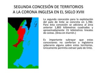 SEGUNDA CONCESIÓN DE TERRITORIOS
A LA CORONA INGLESA EN EL SIGLO XVIII
               La segunda concesión para la explotación
               del palo de tinte se concreta en 1,786:
               Para ésta concesión se adiciona al área
               anterior 1,883 kilómetros cuadrados y
               aproximadamente 15 kilómetros lineales
               de costas. (Área en marrón.)

               Es importante subrayar que estas
               concesiones no conferían a Inglaterra
               soberanía alguna sobre estos territorios.
               Únicamente permitía extraer palo de tinte.
 