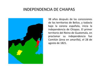 INDEPENDENCIA DE CHIAPAS

           38 años después de las concesiones
           de los territorios de Belice, y todavía
           bajo la corona española, inicia la
           independencia de Chiapas. El primer
           territorio del Reino de Guatemala, en
           proclamar su independencia fue
           Comitán (área en amarillo), el 28 de
           agosto de 1821.
 