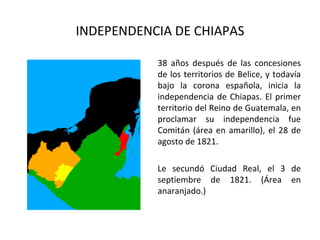 INDEPENDENCIA DE CHIAPAS

           38 años después de las concesiones
           de los territorios de Belice, y todavía
           bajo la corona española, inicia la
           independencia de Chiapas. El primer
           territorio del Reino de Guatemala, en
           proclamar su independencia fue
           Comitán (área en amarillo), el 28 de
           agosto de 1821.

           Le secundó Ciudad Real, el 3 de
           septiembre de 1821. (Área en
           anaranjado.)
 