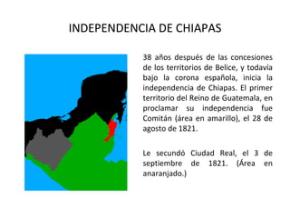 INDEPENDENCIA DE CHIAPAS

           38 años después de las concesiones
           de los territorios de Belice, y todavía
           bajo la corona española, inicia la
           independencia de Chiapas. El primer
           territorio del Reino de Guatemala, en
           proclamar su independencia fue
           Comitán (área en amarillo), el 28 de
           agosto de 1821.

           Le secundó Ciudad Real, el 3 de
           septiembre de 1821. (Área en
           anaranjado.)
 