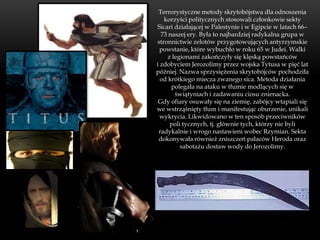 Terrorystyczne metody skrytobójstwa dla odnoszenia
   korzyści politycznych stosowali członkowie sekty
Sicari działającej w Palestynie i w Egipcie w latach 66–
  73 naszej ery. Była to najbardziej radykalna grupa w
stronnictwie zelotów przygotowujących antyrzymskie
 powstanie, które wybuchło w roku 65 w Judei. Walki
    z legionami zakończyły się klęską powstańców
i zdobyciem Jerozolimy przez wojska Tytusa w pięć lat
później. Nazwa sprzysiężenia skrytobójców pochodziła
  od krótkiego miecza zwanego sica. Metoda działania
      polegała na ataku w tłumie modlących się w
       świątyniach i zadawaniu ciosu znienacka.
 Gdy ofiary osuwały się na ziemię, zabójcy wtapiali się
we wstrząśnięty tłum i manifestując oburzenie, unikali
  wykrycia. Likwidowano w ten sposób przeciwników
     poli tycznych, tj. głównie tych, którzy nie byli
 radykalnie i wrogo nastawieni wobec Rzymian. Sekta
 dokonywała również zniszczeń pałaców Heroda oraz
         sabotażu dostaw wody do Jerozolimy.
 