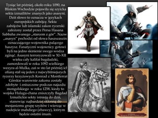 Tysiąc lat później, około roku 1090, na
 Bliskim Wschodzie pojawiła się szyicka
  sekta izmailitów znanych jako asasyni.
     Dziś słowo to oznacza w językach
         europejskich zabójcę. Sekta
   zabójców lub islamski zakon rycerski
    założony został przez Persa Hasana
Sabbaha zwanego „starcem z gór”. Nazwa
„asasyn” pochodzi od słowa haszszaszini
    oznaczającego wojownika palącego
  haszysz. Fanatyczni wojownicy gotowi
   byli na jedno skinienie swego wodza
 zginąć. Asasyni terroryzowali w XI–XII
        wieku cały kalifat bagdadzki,
    zamordowali w roku 1092 wielkiego
wezyra al-Mulka, zaś w sto lat później ich
  ofiarą stał się jeden z najwybitniejszych
rycerzy krzyżowych Konrad z Montferrat.
     Górskie warownie zakonu zostały
  zdobyte i zniszczone podczas najazdu
   mongolskiego w roku 1258, kiedy to
wojska Hulagu-chana zniszczyły Bagdad.
      Izmailickie sekty istnieją do dziś,
     stanowiąc najbardziej skłonną do
  mesjanizmu grupę szyitów i wierząc w
   nadejście mahdiego (zbawcy), którym
            będzie ostatni imam.
 