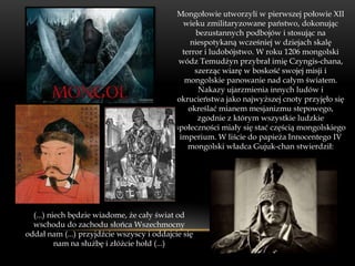 Mongołowie utworzyli w pierwszej połowie XII
                                             wieku zmilitaryzowane państwo, dokonując
                                                 bezustannych podbojów i stosując na
                                               niespotykaną wcześniej w dziejach skalę
                                             terror i ludobójstwo. W roku 1206 mongolski
                                            wódz Temudżyn przybrał imię Czyngis-chana,
                                                 szerząc wiarę w boskość swojej misji i
                                              mongolskie panowanie nad całym światem.
                                                  Nakazy ujarzmienia innych ludów i
                                           okrucieństwa jako najwyższej cnoty przyjęło się
                                               określać mianem mesjanizmu stepowego,
                                                  zgodnie z którym wszystkie ludzkie
                                           społeczności miały się stać częścią mongolskiego
                                            imperium. W liście do papieża Innocentego IV
                                               mongolski władca Gujuk-chan stwierdził:




  (...) niech będzie wiadome, że cały świat od
  wschodu do zachodu słońca Wszechmocny
oddał nam (...) przyjdźcie wszyscy i oddajcie się
          nam na służbę i złóżcie hołd (...)
 