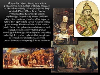 Mongolskie najazdy i utrzymywanie w
 poddaństwie ziem ruskich wpłynęły znacząco
na ukształtowanie się kultury politycznej Rosji.
      W latach 1564–1572 car Iwan Groźny
      wprowadził rządy skrajnego terroru,
   wydzielając z części Rosji ziemie poddane
 władzy terrorystycznych oddziałów siepaczy.
Była to tzw. oprycznina (opricz = ziemia oprócz
  państwowej). Zbrojne oddziały kilku tysięcy
jeźdzców w czarnych uniformach i na czarnych
     wierzchowcach szerzyły terror grabiąc,
mordując i dokonując zesłań bojarów (rosyjskiej
 szlachty). Ich godłem była miotła i psia głowa,   Andrzej Michajłowicz
      co symbolizować miało psią wiernoć                 Kurbski

carowi i dokonywanie porządków w państwie.
 