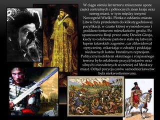 W ciągu ośmiu lat terroru zniszczono spore
części centralnych i północnych ziem kraju oraz
        szereg miast, w tym między innymi
   Nowogród Wielki. Plotka o oddaniu miasta
  Litwie była pretekstem do kilkutygodniowej
   pacyfikacji, w czasie której wymordowano i
   poddano torturom mieszkańców grodu. Po
  spustoszeniu Rosji przez ordę Dewlet-Gireja,
  kiedy to osłabione państwo stało się łatwym
   łupem tatarskich zagonów, car zlikwidował
    opryczninę, oskarżając o zdradę i poddając
     niedawnych katów brutalnym represjom.
 Politycznym efektem okrutnego i rozpasanego
  terroru było osłabienie pozycji bojarów oraz
  silnych i niezależnych wcześniej od Moskwy
miast. Odtąd pozycja carów samodzierżawców
             była niekwestionowana.
 