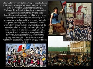 Słowa „terroryzm” i „terror” upowszechniły się
w okresie rewolucji francuskiej kiedy to w latach
     1793–94 Komitet Ocalenia Publicznego,
 Trybunał Rewolucyjny, komitety rewolucyjne
     i ich agenci zastosowały na wielką skalę
 brutalne represje przeciwko faktycznym oraz
   wyimaginowanym wrogom rewolucji. Raz
 puszczona w ruch machina przemocy nabrała
  rozpędu. Metodę terroru stosowano wobec
 wszystkich podejrzanych o wrogi stosunek do
  nowej władzy, a podejrzanym mógł się stać
  każdy. Historycy różnie oceniają liczbę ofiar
   owego okresu rewolucji, zwanego wielkim
    terrorem, szacuje się jednak, że publiczne
    gilotynowanie, pacyfikacje i mordowanie
więźniów pochłonęły około 40 tysięcy ludzkich
                       istnień.
 