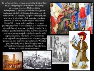 W końcowej fazie terroru jakobinów (najbardziej
    radykalnego ugrupowania rewolucyjnego
        kierowanego przez Maksymiliana
  Robespierre’a) procesy przed rewolucyjnymi
 trybunałami stały się farsą gdyż oskarżeni nie
 mieli prawa do obrony, a zapaść mógł jedynie
  wyrok uniewinniający lub skazujący na karę
   śmierci, co zresztą miało miejsce najczęściej.
  Około 300 tysięcy ludzi poddano represjom i
przetrzymywano w więzieniach, a w niektórych
rejonach Francji krwawe egzekucje i ludobójcze
metody pacyfikacji stosowane były bez żadnych
  postanowień sądowych, a jedynie wedle woli
    reprezentantów Komitetu wysyłanych na
prowincje celem zaprowadzenia rewolucyjnego
 porządku (np. tłumienie powstania w Wandei,
     pacyfikacja Lyonu). Rewolucyjny terror
  skończył się obaleniem dyktatury jakobinów,
        którzy podzielili los swoich ofiar.
 