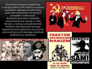 Nowożytny terroryzm pojawił się
w drugiej połowie XIX stulecia za sprawą
  anarchistów głoszących hasła buntu
  przeciwko wartościom ówczesnych
        porządków społecznych.
    Rewolucja francuska rozbudziła
   antymonarchiczne nastroje w całej
  Europie, a reakcją na eksploatatorski
   charakter dziewiętnastowiecznego
kapitalizmu było pojawienie się nowych,
uniwersalistycznych ideologii, takich jak
        marksizm czy anarchizm.
 