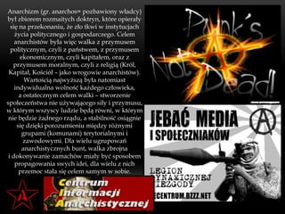 Anarchizm (gr. anarchos= pozbawiony władcy)
był zbiorem rozmaitych doktryn, które opierały
  się na przekonaniu, że zło tkwi w instytucjach
    życia politycznego i gospodarczego. Celem
    anarchistów była więc walka z przymusem
  politycznym, czyli z państwem, z przymusem
      ekonomicznym, czyli kapitałem, oraz z
   przymusem moralnym, czyli z religią (Król,
 Kapitał, Kościół – jako wrogowie anarchistów).
        Wartością najwyższą była natomiast
    indywidualna wolność każdego człowieka,
      a ostatecznym celem walki – stworzenie
społeczeństwa nie używającego siły i przymusu,
w którym wszyscy ludzie będą równi, w którym
 nie będzie żadnego rządu, a stabilność osiągnie
     się dzięki porozumieniu między różnymi
       grupami (komunami) terytorialnymi i
        zawodowymi. Dla wielu ugrupowań
       anarchistycznych bunt, walka zbrojna
 i dokonywanie zamachów miały być sposobem
    propagowania swych idei, dla wielu z nich
      przemoc stała się celem samym w sobie.
 