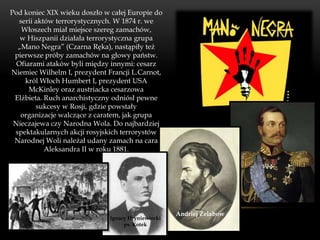 Pod koniec XIX wieku doszło w całej Europie do
   serii aktów terrorystycznych. W 1874 r. we
    Włoszech miał miejsce szereg zamachów,
   w Hiszpanii działała terrorystyczna grupa
  „Mano Negra” (Czarna Ręka), nastąpiły też
 pierwsze próby zamachów na głowy państw.
  Ofiarami ataków byli między innymi: cesarz
Niemiec Wilhelm I, prezydent Francji L.Carnot,
     król Włoch Humbert I, prezydent USA
      McKinley oraz austriacka cesarzowa
 Elżbieta. Ruch anarchistyczny odniósł pewne
         sukcesy w Rosji, gdzie powstały
   organizacje walczące z caratem, jak grupa
 Nieczajewa czy Narodna Wola. Do najbardziej
 spektakularnych akcji rosyjskich terrorystów
 Narodnej Woli należał udany zamach na cara
            Aleksandra II w roku 1881.




                                                    Andriej Żelabow
                              Ignacy Hryniewiecki
                                   ps. Kotek
 