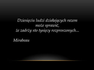 Dziesięciu ludzi działających razem
             może sprawić,
 że zadrży sto tysięcy rozproszonych...

Mirabeau
 