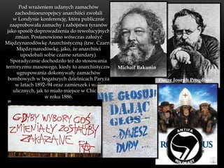 Pod wrażeniem udanych zamachów
     zachodnioeuropejscy anarchiści zwołali
    w Londynie konferencję, która publicznie
  zaaprobowała zamachy i zabójstwa tyranów
 jako sposób doprowadzenia do rewolucyjnych
     zmian. Postanowiono wówczas założyć
Międzynarodówkę Anarchistyczną (tzw. Czarną
      Międzynarodówkę, jako, że anarchiści
        upodobali sobie czarne sztandary).
   Sporadycznie dochodziło też do stosowania
terroryzmu masowego, kiedy to anarchistyczne    Michaił Bakunin
      ugrupowania dokonywały zamachów
 bombowych w bogatszych dzielnicach Paryża                        Pierre Joseph Proudhon.
     w latach 1892–94 oraz zamieszek i walk
    ulicznych, jak to miało miejsce w Chicago
                   w roku 1886.
 