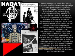 Anarchizm nigdy nie został zrealizowany
w praktyce jako alternatywa dla tradycyjnego
     porządku społecznego i politycznego,
     wyjąwszy dwa przykłady historyczne.
      W okresie rewolucji rosyjskiej grupy
    anarchistyczne stanowiły poważną siłę
  i polityczną konkurencję dla bolszewików,
  zostały więc rozgromione już w 1918 roku
        w Moskwie. Natomiast ukraińskie
  ugrupowanie anarchistyczne „Nabat” oraz
 oddziały dowodzone przez Nestora Machno
       sprawowały kontrolę nad pewnymi
 obszarami Ukrainy, tworząc społeczeństwo
         wolnych komun wiejskich. Tzw.
 „machnowszczyzna” istniała w latach 1918–
      1920 uległa dopiero najazdowi Armii
  Czerwonej ruszającej do walki z Polską. W
Hiszpanii Iberyjska Federacja Anarchistyczna
    opowiedziała się w 1936 roku w wojnie
domowej po stronie republiki, zaś jej oddziały
milicji robotniczej POUM opanowały prawie
     całą Katalonię,tworząc anarchistyczne
   komuny. Zostały one rozbite w roku 1937
przez komunistów zwalczających bezlitośnie
            polityczną konkurencję.
 